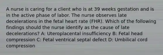 A nurse is caring for a client who is at 39 weeks gestation and is in the active phase of labor. The nurse observes late decelerations in the fetal heart rate (FHR). Which of the following findings should the nurse identify as the cause of late decelerations? A: Uteroplacental insufficiency B: Fetal head compression C: Fetal ventrical septal defect D: Umbilical cord compression