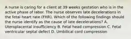 A nurse is caring for a client at 39 weeks gestation who is in the active phase of labor. The nurse observes late decelerations in the fetal heart rate (FHR). Which of the following findings should the nurse identify as the cause of late decelerations? A. Uteroplacental insufficiency B. Fetal head compression C. Fetal ventricular septal defect D. Umbilical cord compression