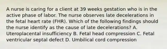 A nurse is caring for a client at 39 weeks gestation who is in the active phase of labor. The nurse observes late decelerations in the fetal heart rate (FHR). Which of the following findings should the nurse identify as the cause of late decelerations? A. Uteroplacental insufficiency B. Fetal head compression C. Fetal ventricular septal defect D. Umbilical cord compression