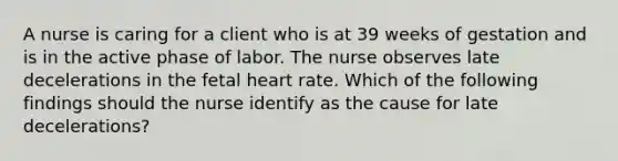 A nurse is caring for a client who is at 39 weeks of gestation and is in the active phase of labor. The nurse observes late decelerations in the fetal heart rate. Which of the following findings should the nurse identify as the cause for late decelerations?