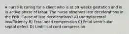 A nurse is caring for a client who is at 39 weeks gestation and is in active phase of labor. The nurse observes late decelerations in the FHR. Cause of late decelerations? A) Uteroplacental insufficiency B) Fetal head compression C) Fetal ventricular septal defect D) Umbilical cord compression