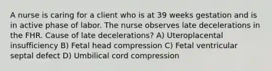 A nurse is caring for a client who is at 39 weeks gestation and is in active phase of labor. The nurse observes late decelerations in the FHR. Cause of late decelerations? A) Uteroplacental insufficiency B) Fetal head compression C) Fetal ventricular septal defect D) Umbilical cord compression