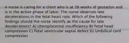 A nurse is caring for a client who is at 39 weeks of gestation and is in the active phase of labor. The nurse observes late decelerations in the fetal heart rate. Which of the following findings should the nurse identify as the cause for late decelerations? A) Uteroplacental insufficiency B) Fetal head compression C) Fetal ventricular septal defect D) Umbilical cord compression