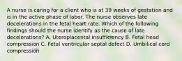 A nurse is caring for a client who is at 39 weeks of gestation and is in the active phase of labor. The nurse observes late decelerations in the fetal heart rate. Which of the following findings should the nurse identify as the cause of late decelerations? A. Uteroplacental insufficiency B. Fetal head compression C. Fetal ventricular septal defect D. Umbilical cord compression