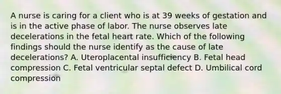 A nurse is caring for a client who is at 39 weeks of gestation and is in the active phase of labor. The nurse observes late decelerations in the fetal heart rate. Which of the following findings should the nurse identify as the cause of late decelerations? A. Uteroplacental insufficiency B. Fetal head compression C. Fetal ventricular septal defect D. Umbilical cord compression