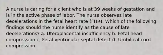 A nurse is caring for a client who is at 39 weeks of gestation and is in the active phase of labor. The nurse observes late decelerations in the fetal heart rate (FHR). Which of the following findings should the nurse identify as the cause of late decelerations? a. Uteroplacental insufficiency b. Fetal head compression c. Fetal ventricular septal defect d. Umbilical cord compression