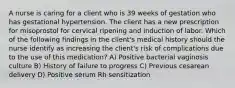 A nurse is caring for a client who is 39 weeks of gestation who has gestational hypertension. The client has a new prescription for misoprostol for cervical ripening and induction of labor. Which of the following findings in the client's medical history should the nurse identify as increasing the client's risk of complications due to the use of this medication? A) Positive bacterial vaginosis culture B) History of failure to progress C) Previous cesarean delivery D) Positive serum Rh sensitization