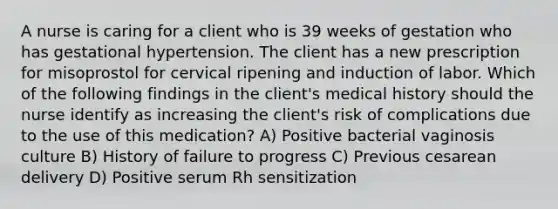 A nurse is caring for a client who is 39 weeks of gestation who has gestational hypertension. The client has a new prescription for misoprostol for cervical ripening and induction of labor. Which of the following findings in the client's medical history should the nurse identify as increasing the client's risk of complications due to the use of this medication? A) Positive bacterial vaginosis culture B) History of failure to progress C) Previous cesarean delivery D) Positive serum Rh sensitization