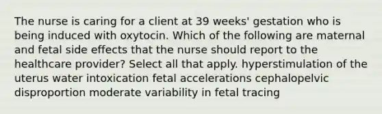 The nurse is caring for a client at 39 weeks' gestation who is being induced with oxytocin. Which of the following are maternal and fetal side effects that the nurse should report to the healthcare provider? Select all that apply. hyperstimulation of the uterus water intoxication fetal accelerations cephalopelvic disproportion moderate variability in fetal tracing