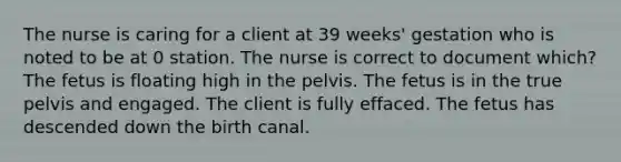 The nurse is caring for a client at 39 weeks' gestation who is noted to be at 0 station. The nurse is correct to document which? The fetus is floating high in the pelvis. The fetus is in the true pelvis and engaged. The client is fully effaced. The fetus has descended down the birth canal.