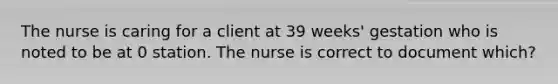 The nurse is caring for a client at 39 weeks' gestation who is noted to be at 0 station. The nurse is correct to document which?