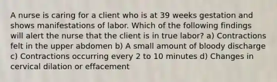 A nurse is caring for a client who is at 39 weeks gestation and shows manifestations of labor. Which of the following findings will alert the nurse that the client is in true labor? a) Contractions felt in the upper abdomen b) A small amount of bloody discharge c) Contractions occurring every 2 to 10 minutes d) Changes in cervical dilation or effacement