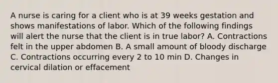 A nurse is caring for a client who is at 39 weeks gestation and shows manifestations of labor. Which of the following findings will alert the nurse that the client is in true labor? A. Contractions felt in the upper abdomen B. A small amount of bloody discharge C. Contractions occurring every 2 to 10 min D. Changes in cervical dilation or effacement