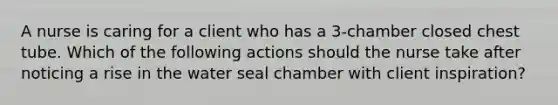 A nurse is caring for a client who has a 3-chamber closed chest tube. Which of the following actions should the nurse take after noticing a rise in the water seal chamber with client inspiration?