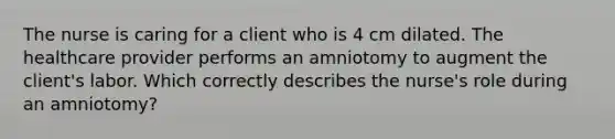 The nurse is caring for a client who is 4 cm dilated. The healthcare provider performs an amniotomy to augment the​ client's labor. Which correctly describes the​ nurse's role during an​ amniotomy?