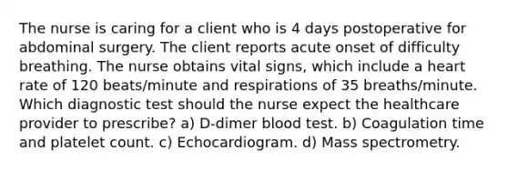 The nurse is caring for a client who is 4 days postoperative for abdominal surgery. The client reports acute onset of difficulty breathing. The nurse obtains vital signs, which include a heart rate of 120 beats/minute and respirations of 35 breaths/minute. Which diagnostic test should the nurse expect the healthcare provider to prescribe? a) D-dimer blood test. b) Coagulation time and platelet count. c) Echocardiogram. d) Mass spectrometry.