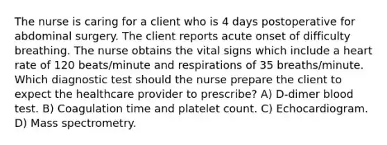 The nurse is caring for a client who is 4 days postoperative for abdominal surgery. The client reports acute onset of difficulty breathing. The nurse obtains the vital signs which include a heart rate of 120 beats/minute and respirations of 35 breaths/minute. Which diagnostic test should the nurse prepare the client to expect the healthcare provider to prescribe? A) D-dimer blood test. B) Coagulation time and platelet count. C) Echocardiogram. D) Mass spectrometry.