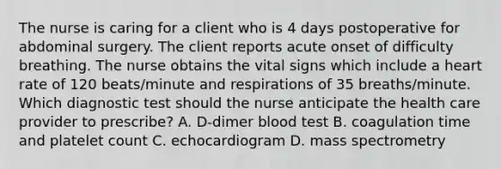 The nurse is caring for a client who is 4 days postoperative for abdominal surgery. The client reports acute onset of difficulty breathing. The nurse obtains the vital signs which include a heart rate of 120 beats/minute and respirations of 35 breaths/minute. Which diagnostic test should the nurse anticipate the health care provider to prescribe? A. D-dimer blood test B. coagulation time and platelet count C. echocardiogram D. mass spectrometry