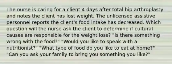 The nurse is caring for a client 4 days after total hip arthroplasty and notes the client has lost weight. The unlicensed assistive personnel reports the client's food intake has decreased. Which question will the nurse ask the client to determine if cultural causes are responsible for the weight loss? "Is there something wrong with the food?" "Would you like to speak with a nutritionist?" "What type of food do you like to eat at home?" "Can you ask your family to bring you something you like?"