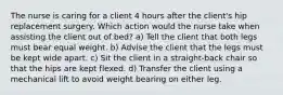 The nurse is caring for a client 4 hours after the client's hip replacement surgery. Which action would the nurse take when assisting the client out of bed? a) Tell the client that both legs must bear equal weight. b) Advise the client that the legs must be kept wide apart. c) Sit the client in a straight-back chair so that the hips are kept flexed. d) Transfer the client using a mechanical lift to avoid weight bearing on either leg.