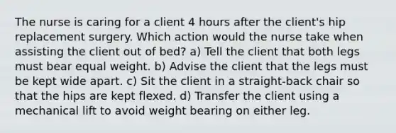 The nurse is caring for a client 4 hours after the client's hip replacement surgery. Which action would the nurse take when assisting the client out of bed? a) Tell the client that both legs must bear equal weight. b) Advise the client that the legs must be kept wide apart. c) Sit the client in a straight-back chair so that the hips are kept flexed. d) Transfer the client using a mechanical lift to avoid weight bearing on either leg.