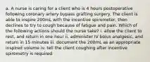 a. A nurse is caring for a client who is 4 hours postoperative following coronary artery bypass grafting surgery. The client is able to inspire 200mL with the incentive spirometer, then declines to try to cough because of fatigue and pain. Which of the following actions should the nurse take? i. allow the client to rest, and return in one hour ii. administer IV bolus analgesic, and return in 15 minutes iii. document the 200mL as an appropriate inspired volume iv. tell the client coughing after incentive spirometry is required