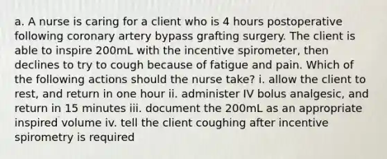 a. A nurse is caring for a client who is 4 hours postoperative following coronary artery bypass grafting surgery. The client is able to inspire 200mL with the incentive spirometer, then declines to try to cough because of fatigue and pain. Which of the following actions should the nurse take? i. allow the client to rest, and return in one hour ii. administer IV bolus analgesic, and return in 15 minutes iii. document the 200mL as an appropriate inspired volume iv. tell the client coughing after incentive spirometry is required