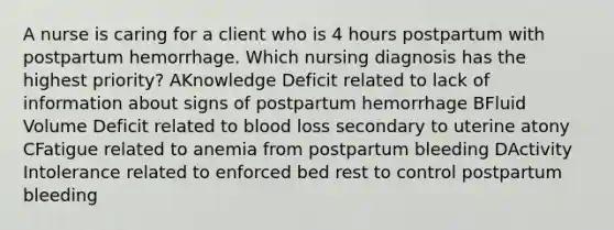 A nurse is caring for a client who is 4 hours postpartum with postpartum hemorrhage. Which nursing diagnosis has the highest priority? AKnowledge Deficit related to lack of information about signs of postpartum hemorrhage BFluid Volume Deficit related to blood loss secondary to uterine atony CFatigue related to anemia from postpartum bleeding DActivity Intolerance related to enforced bed rest to control postpartum bleeding