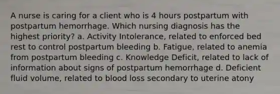 A nurse is caring for a client who is 4 hours postpartum with postpartum hemorrhage. Which nursing diagnosis has the highest priority? a. Activity Intolerance, related to enforced bed rest to control postpartum bleeding b. Fatigue, related to anemia from postpartum bleeding c. Knowledge Deficit, related to lack of information about signs of postpartum hemorrhage d. Deficient fluid volume, related to blood loss secondary to uterine atony