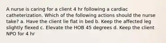 A nurse is caring for a client 4 hr following a cardiac catheterization. Which of the following actions should the nurse take? a. Have the client lie flat in bed b. Keep the affected leg slightly flexed c. Elevate the HOB 45 degrees d. Keep the client NPO for 4 hr