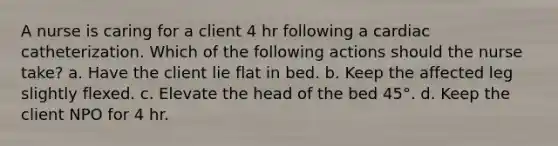 A nurse is caring for a client 4 hr following a cardiac catheterization. Which of the following actions should the nurse take? a. Have the client lie flat in bed. b. Keep the affected leg slightly flexed. c. Elevate the head of the bed 45°. d. Keep the client NPO for 4 hr.