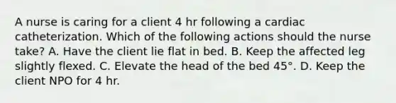 A nurse is caring for a client 4 hr following a cardiac catheterization. Which of the following actions should the nurse take? A. Have the client lie flat in bed. B. Keep the affected leg slightly flexed. C. Elevate the head of the bed 45°. D. Keep the client NPO for 4 hr.