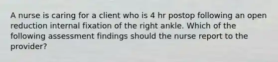 A nurse is caring for a client who is 4 hr postop following an open reduction internal fixation of the right ankle. Which of the following assessment findings should the nurse report to the provider?