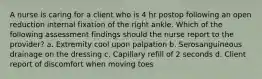 A nurse is caring for a client who is 4 hr postop following an open reduction internal fixation of the right ankle. Which of the following assessment findings should the nurse report to the provider? a. Extremity cool upon palpation b. Serosanguineous drainage on the dressing c. Capillary refill of 2 seconds d. Client report of discomfort when moving toes