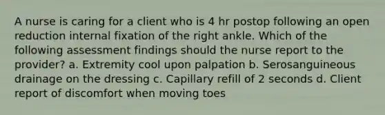 A nurse is caring for a client who is 4 hr postop following an open reduction internal fixation of the right ankle. Which of the following assessment findings should the nurse report to the provider? a. Extremity cool upon palpation b. Serosanguineous drainage on the dressing c. Capillary refill of 2 seconds d. Client report of discomfort when moving toes