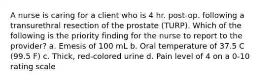 A nurse is caring for a client who is 4 hr. post-op. following a transurethral resection of the prostate (TURP). Which of the following is the priority finding for the nurse to report to the provider? a. Emesis of 100 mL b. Oral temperature of 37.5 C (99.5 F) c. Thick, red-colored urine d. Pain level of 4 on a 0-10 rating scale