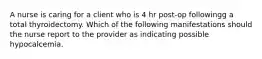 A nurse is caring for a client who is 4 hr post-op followingg a total thyroidectomy. Which of the following manifestations should the nurse report to the provider as indicating possible hypocalcemia.