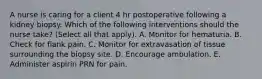 A nurse is caring for a client 4 hr postoperative following a kidney biopsy. Which of the following interventions should the nurse take? (Select all that apply). A. Monitor for hematuria. B. Check for flank pain. C. Monitor for extravasation of tissue surrounding the biopsy site. D. Encourage ambulation. E. Administer aspirin PRN for pain.