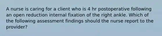 A nurse is caring for a client who is 4 hr postoperative following an open reduction internal fixation of the right ankle. Which of the following assessment findings should the nurse report to the provider?