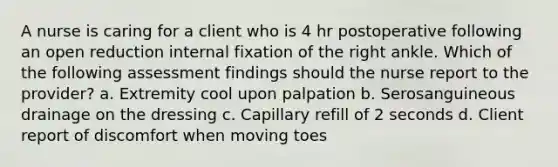 A nurse is caring for a client who is 4 hr postoperative following an open reduction internal fixation of the right ankle. Which of the following assessment findings should the nurse report to the provider? a. Extremity cool upon palpation b. Serosanguineous drainage on the dressing c. Capillary refill of 2 seconds d. Client report of discomfort when moving toes