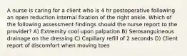 A nurse is caring for a client who is 4 hr postoperative following an open reduction internal fixation of the right ankle. Which of the following assessment findings should the nurse report to the provider? A) Extremity cool upon palpation B) Serosanguineous drainage on the dressing C) Capillary refill of 2 seconds D) Client report of discomfort when moving toes