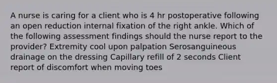 A nurse is caring for a client who is 4 hr postoperative following an open reduction internal fixation of the right ankle. Which of the following assessment findings should the nurse report to the provider? Extremity cool upon palpation Serosanguineous drainage on the dressing Capillary refill of 2 seconds Client report of discomfort when moving toes