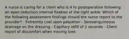 A nurse is caring for a client who is 4 hr postoperative following an open reduction internal fixation of the right ankle. Which of the following assessment findings should the nurse report to the provider? - Extremity cool upon palpation - Serosanguineous drainage on the dressing - Capillary refill of 2 seconds - Client report of discomfort when moving toes