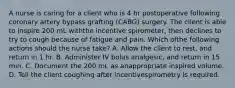 A nurse is caring for a client who is 4 hr postoperative following coronary artery bypass grafting (CABG) surgery. The client is able to inspire 200 mL withthe incentive spirometer, then declines to try to cough because of fatigue and pain. Which ofthe following actions should the nurse take? A. Allow the client to rest, and return in 1 hr. B. Administer IV bolus analgesic, and return in 15 min. C. Document the 200 mL as anappropriate inspired volume. D. Tell the client coughing after incentivespirometry is required.