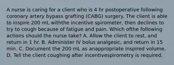 A nurse is caring for a client who is 4 hr postoperative following coronary artery bypass grafting (CABG) surgery. The client is able to inspire 200 mL withthe incentive spirometer, then declines to try to cough because of fatigue and pain. Which ofthe following actions should the nurse take? A. Allow the client to rest, and return in 1 hr. B. Administer IV bolus analgesic, and return in 15 min. C. Document the 200 mL as anappropriate inspired volume. D. Tell the client coughing after incentivespirometry is required.