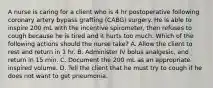 A nurse is caring for a client who is 4 hr postoperative following coronary artery bypass grafting (CABG) surgery. He is able to inspire 200 mL with the incentive spirometer, then refuses to cough because he is tired and it hurts too much. Which of the following actions should the nurse take? A. Allow the client to rest and return in 1 hr. B. Administer IV bolus analgesic, and return in 15 min. C. Document the 200 mL as an appropriate inspired volume. D. Tell the client that he must try to cough if he does not want to get pneumonia.