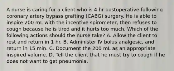 A nurse is caring for a client who is 4 hr postoperative following coronary artery bypass grafting (CABG) surgery. He is able to inspire 200 mL with the incentive spirometer, then refuses to cough because he is tired and it hurts too much. Which of the following actions should the nurse take? A. Allow the client to rest and return in 1 hr. B. Administer IV bolus analgesic, and return in 15 min. C. Document the 200 mL as an appropriate inspired volume. D. Tell the client that he must try to cough if he does not want to get pneumonia.