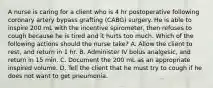 A nurse is caring for a client who is 4 hr postoperative following coronary artery bypass grafting (CABG) surgery. He is able to inspire 200 mL with the incentive spirometer, then refuses to cough because he is tired and it hurts too much. Which of the following actions should the nurse take? A. Allow the client to rest, and return in 1 hr. B. Administer IV bolus analgesic, and return in 15 min. C. Document the 200 mL as an appropriate inspired volume. D. Tell the client that he must try to cough if he does not want to get pneumonia.