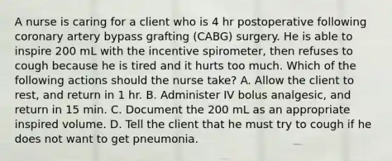 A nurse is caring for a client who is 4 hr postoperative following coronary artery bypass grafting (CABG) surgery. He is able to inspire 200 mL with the incentive spirometer, then refuses to cough because he is tired and it hurts too much. Which of the following actions should the nurse take? A. Allow the client to rest, and return in 1 hr. B. Administer IV bolus analgesic, and return in 15 min. C. Document the 200 mL as an appropriate inspired volume. D. Tell the client that he must try to cough if he does not want to get pneumonia.