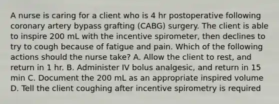 A nurse is caring for a client who is 4 hr postoperative following coronary artery bypass grafting (CABG) surgery. The client is able to inspire 200 mL with the incentive spirometer, then declines to try to cough because of fatigue and pain. Which of the following actions should the nurse take? A. Allow the client to rest, and return in 1 hr. B. Administer IV bolus analgesic, and return in 15 min C. Document the 200 mL as an appropriate inspired volume D. Tell the client coughing after incentive spirometry is required